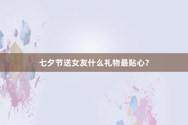 七夕节送女友什么礼物最贴心？
